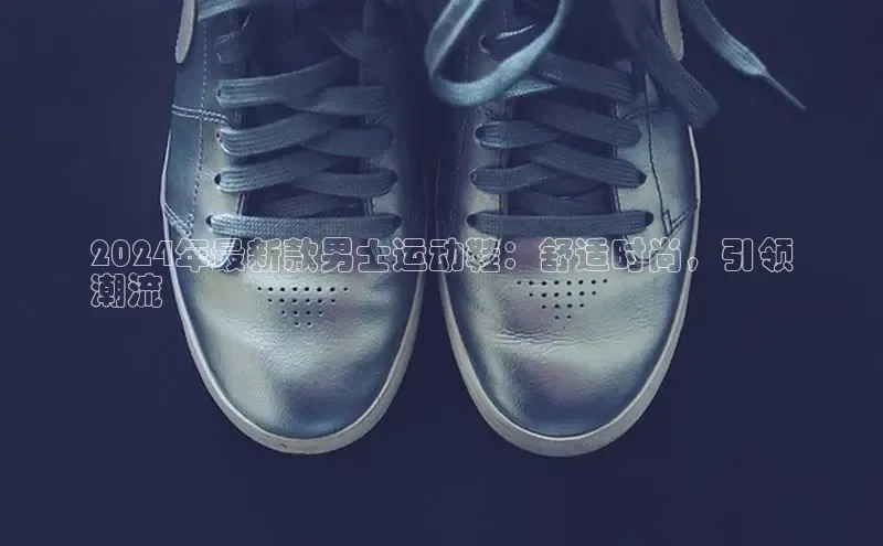 意昂体育入口同程2024年最新款男士运动鞋：舒适时尚，引领
潮流