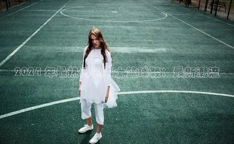 意昂意昂体育云创智行2024 年最热门的男士篮球鞋：最新潮流