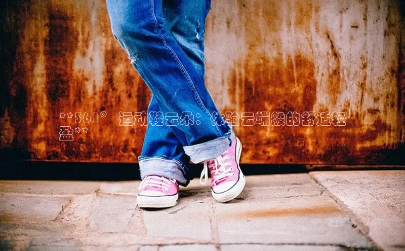 意昂意昂体育度小满理财**361° 运动鞋云朵：体验云端般的舒适轻
盈**