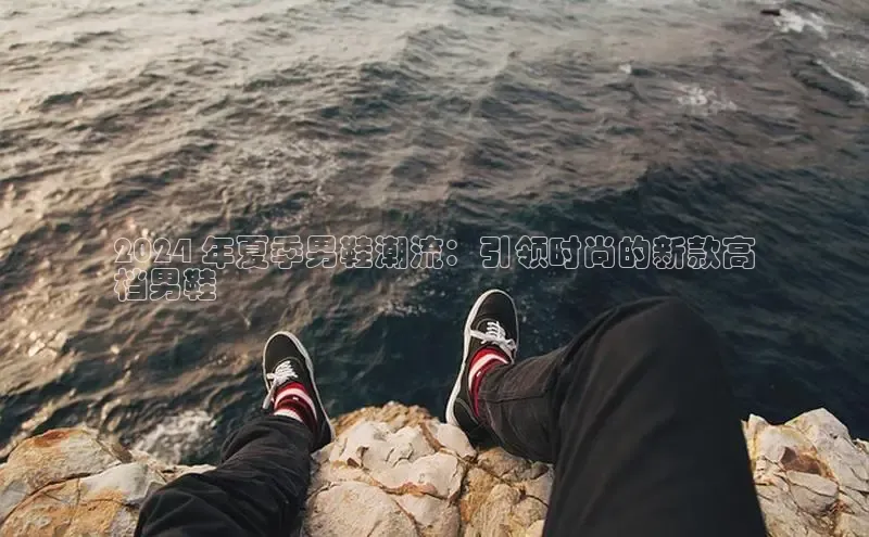 意昂官网登录入口百度移动开放平台2024 年夏季男鞋潮流：引领时尚的新款高
档男鞋