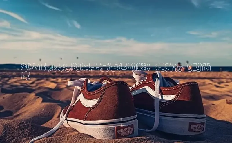 意昂体育官网注册百度大脑2024 最火爆的男士夏季运动鞋：提升你的时尚
度