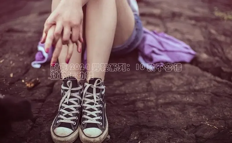 意昂体育登录百度手机卫士耐克 2024 男鞋系列：10 款不容错
过的运动鞋