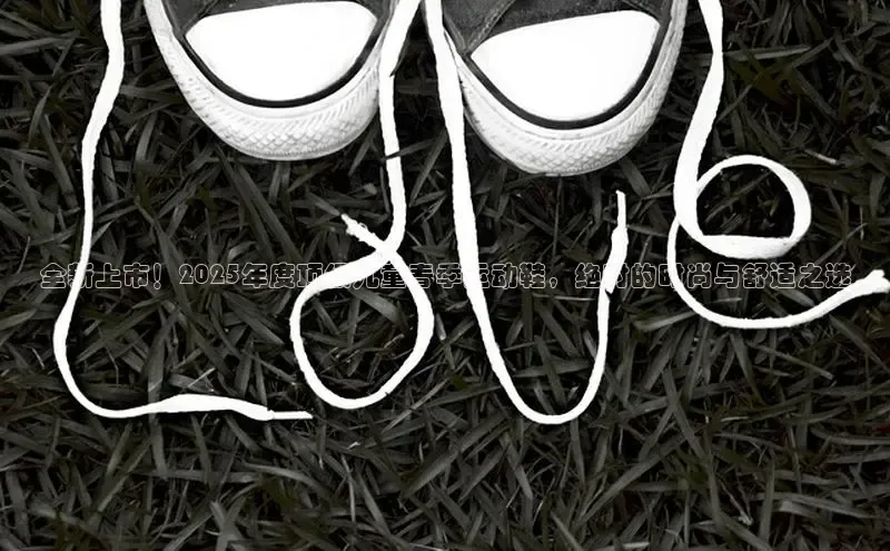 全新上市！2025年度顶级儿童春季运动鞋，绝对的时尚与舒适之选